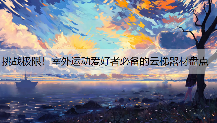挑战极限！室外运动爱好者必备的云梯器材盘点